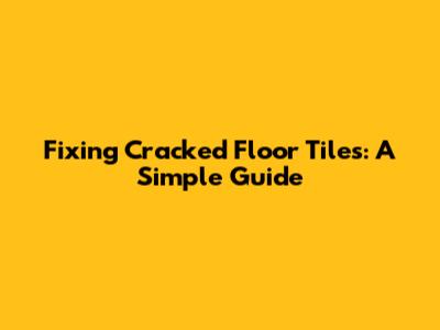 Fixing Cracked Floor Tiles: A Simple Guide