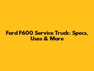 Ford F600 Service Truck: Specs, Uses & More