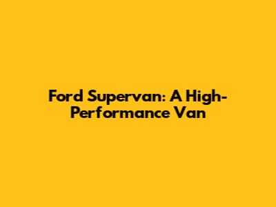 Ford Supervan: A High-Performance Van