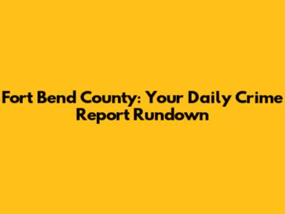 Fort Bend County: Your Daily Crime Report Rundown