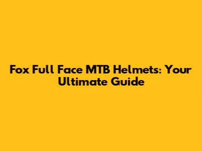 Fox Full Face MTB Helmets: Your Ultimate Guide