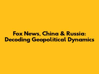 Fox News, China & Russia: Decoding Geopolitical Dynamics