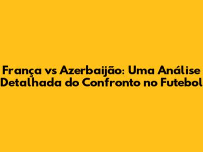 França vs Azerbaijão: Uma Análise Detalhada do Confronto no Futebol