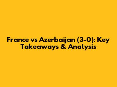 France vs Azerbaijan (3-0): Key Takeaways & Analysis