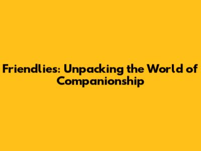 Friendlies: Unpacking the World of Companionship