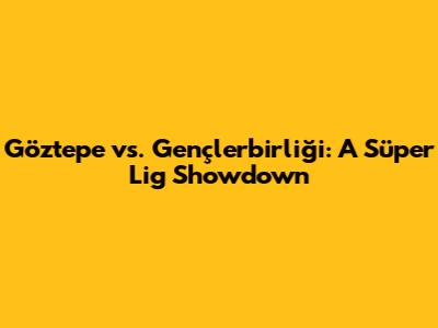 Göztepe vs. Gençlerbirliği: A Süper Lig Showdown