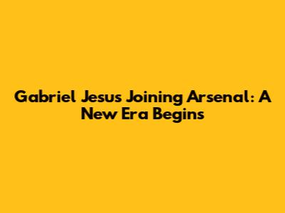Gabriel Jesus Joining Arsenal: A New Era Begins
