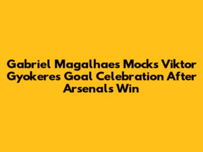 Gabriel Magalhaes Mocks Viktor Gyokeres Goal Celebration After Arsenal's Win