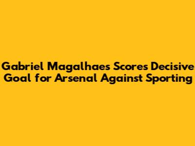 Gabriel Magalhaes Scores Decisive Goal for Arsenal Against Sporting