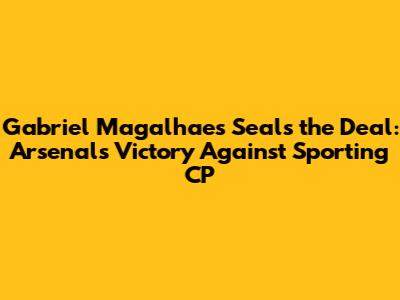 Gabriel Magalhaes Seals the Deal: Arsenal's Victory Against Sporting CP