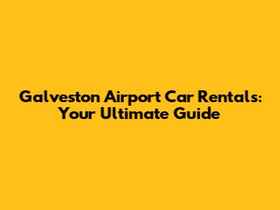 Galveston Airport Car Rentals: Your Ultimate Guide