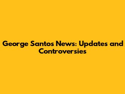 George Santos News: Updates and Controversies