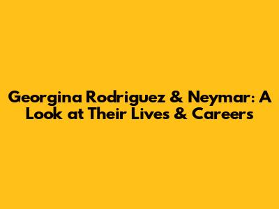 Georgina Rodriguez & Neymar: A Look at Their Lives & Careers