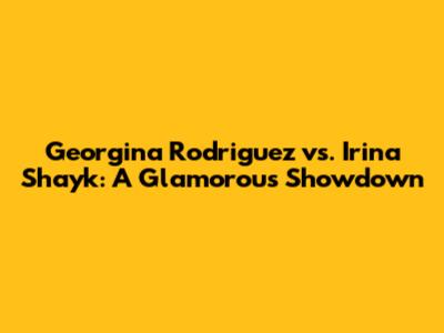Georgina Rodriguez vs. Irina Shayk: A Glamorous Showdown