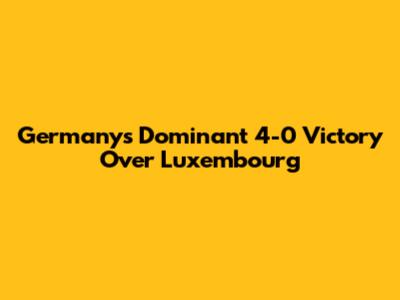 Germany's Dominant 4-0 Victory Over Luxembourg