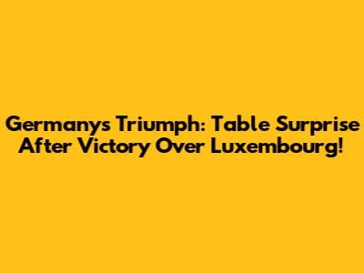 Germany's Triumph: Table Surprise After Victory Over Luxembourg!