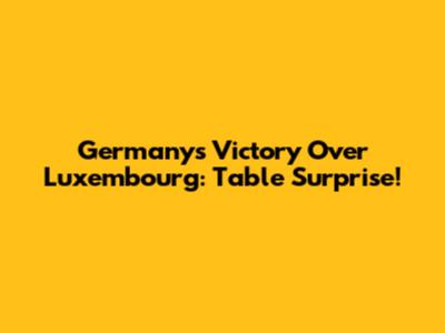 Germany's Victory Over Luxembourg: Table Surprise!
