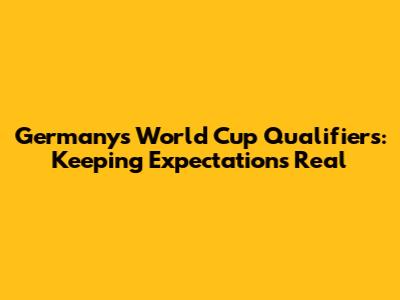 Germany's World Cup Qualifiers: Keeping Expectations Real