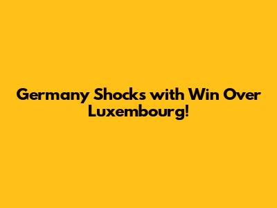 Germany Shocks with Win Over Luxembourg!