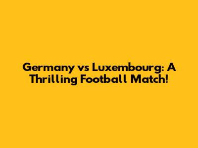 Germany vs Luxembourg: A Thrilling Football Match!