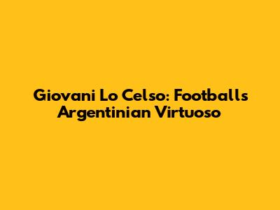 Giovani Lo Celso: Football's Argentinian Virtuoso
