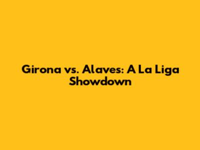 Girona vs. Alaves: A La Liga Showdown