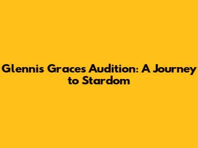 Glennis Grace's Audition: A Journey to Stardom