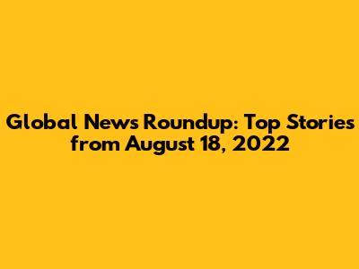 Global News Roundup: Top Stories from August 18, 2022