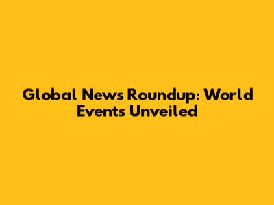 Global News Roundup: World Events Unveiled