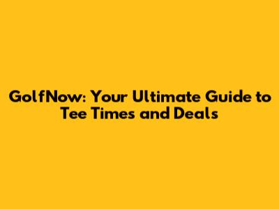 GolfNow: Your Ultimate Guide to Tee Times and Deals