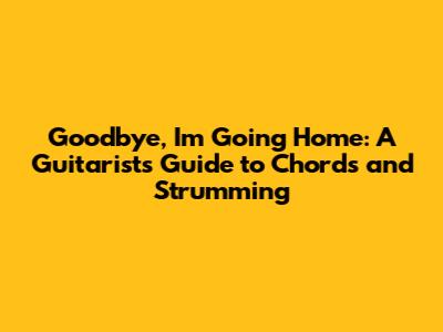 Goodbye, I'm Going Home: A Guitarist's Guide to Chords and Strumming