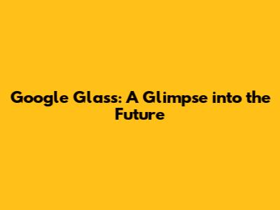 Google Glass: A Glimpse into the Future