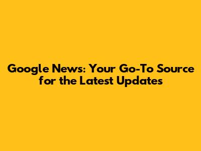 Google News: Your Go-To Source for the Latest Updates