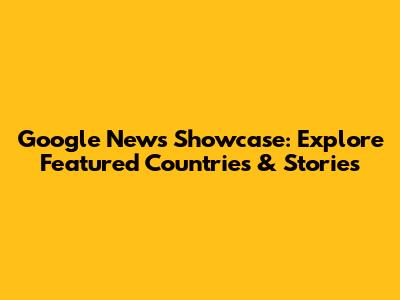 Google News Showcase: Explore Featured Countries & Stories