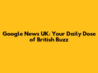 Google News UK: Your Daily Dose of British Buzz