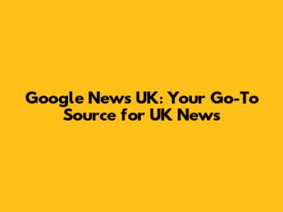 Google News UK: Your Go-To Source for UK News