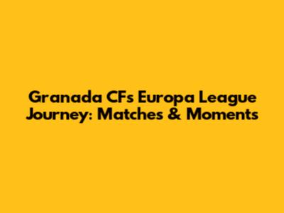 Granada CF's Europa League Journey: Matches & Moments