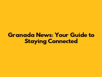 Granada News: Your Guide to Staying Connected