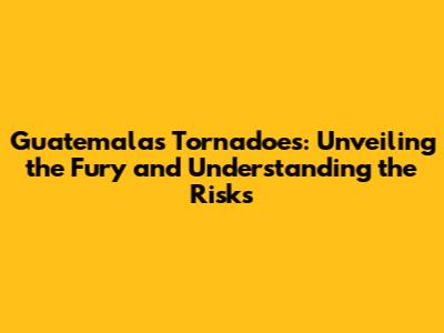 Guatemala's Tornadoes: Unveiling the Fury and Understanding the Risks