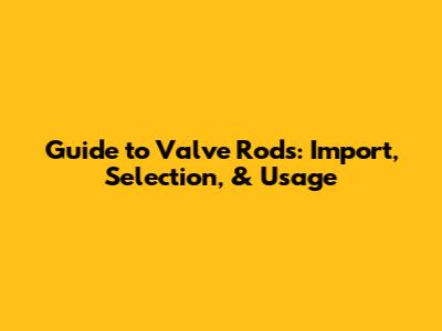 Guide to Valve Rods: Import, Selection, & Usage