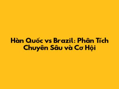 Hàn Quốc vs Brazil: Phân Tích Chuyên Sâu và Cơ Hội