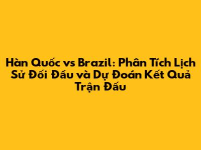 Hàn Quốc vs Brazil: Phân Tích Lịch Sử Đối Đầu và Dự Đoán Kết Quả Trận Đấu