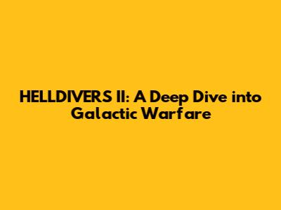 HELLDIVERS II: A Deep Dive into Galactic Warfare