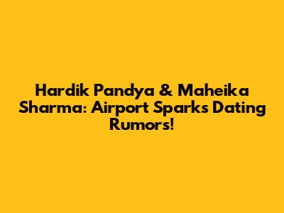 Hardik Pandya & Maheika Sharma: Airport Sparks Dating Rumors!