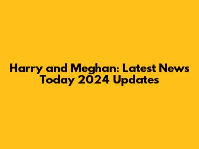 Harry and Meghan: Latest News Today 2024 Updates