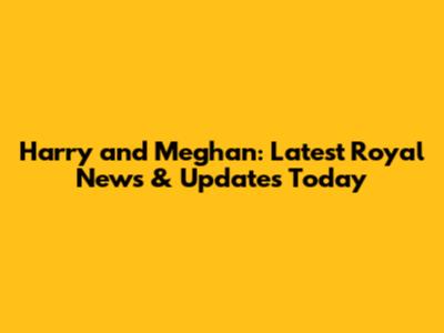 Harry and Meghan: Latest Royal News & Updates Today