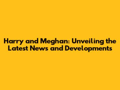Harry and Meghan: Unveiling the Latest News and Developments