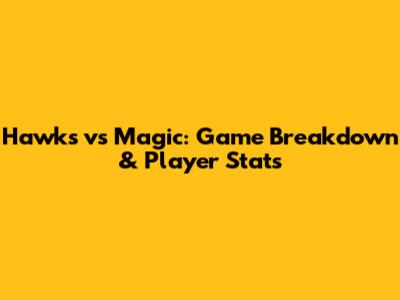 Hawks vs Magic: Game Breakdown & Player Stats
