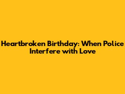 Heartbroken Birthday: When Police Interfere with Love