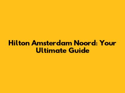 Hilton Amsterdam Noord: Your Ultimate Guide